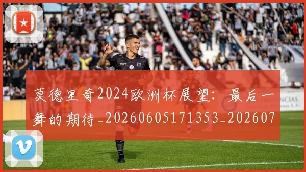 莫德里奇2024欧洲杯展望：最后一舞的期待_20260605171353_20260703181743
