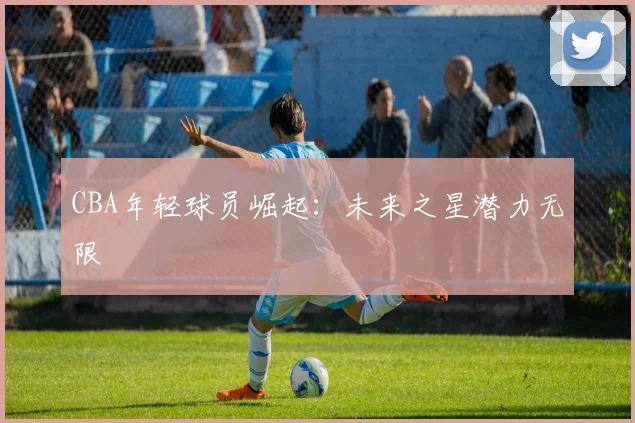 CBA年轻球员崛起：未来之星潜力无限