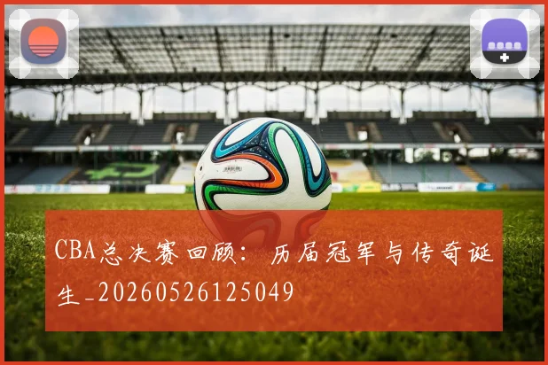 CBA总决赛回顾：历届冠军与传奇诞生_20260526125049