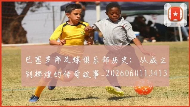 巴塞罗那足球俱乐部历史：从成立到辉煌的传奇故事_20260601134134