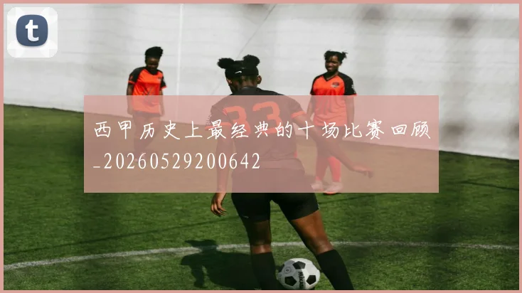 西甲历史上最经典的十场比赛回顾_20260529200642
