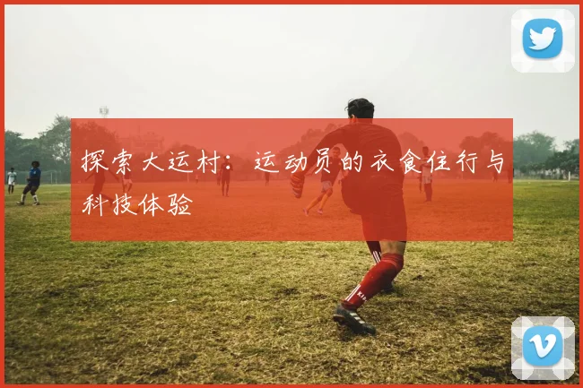 探索大运村：运动员的衣食住行与科技体验