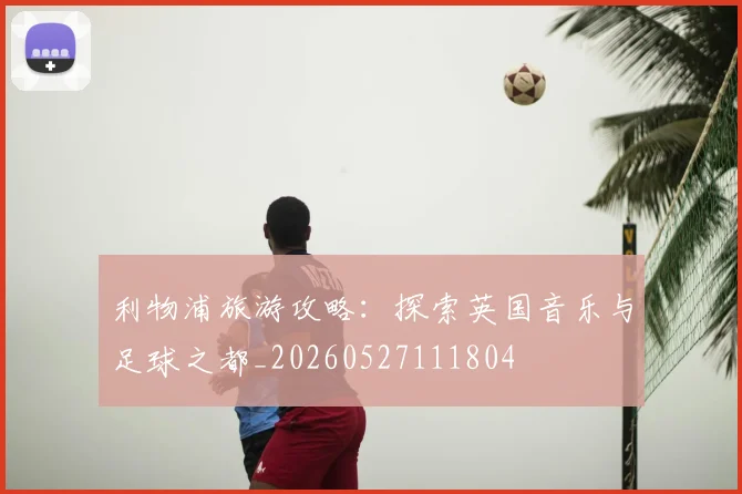 利物浦旅游攻略：探索英国音乐与足球之都_20260527111804