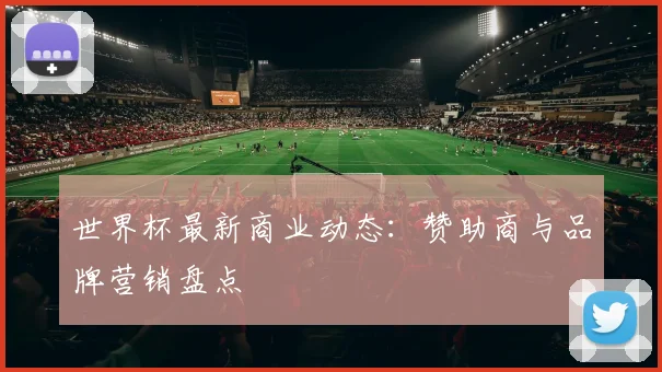世界杯最新商业动态:赞助商与品牌营销盘点