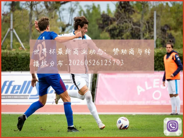 世界杯最新商业动态：赞助商与转播权分布_20260526125703