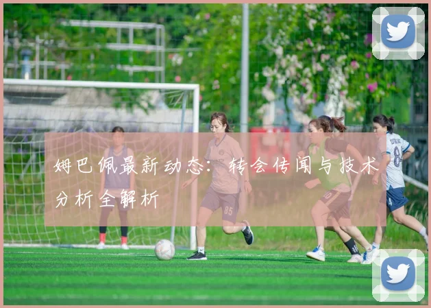 姆巴佩最新动态：转会传闻与技术分析全解析