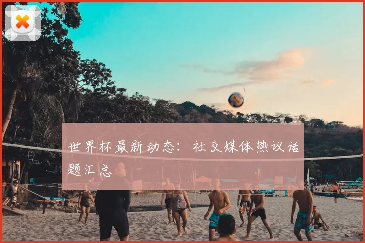 世界杯最新动态：社交媒体热议话题汇总