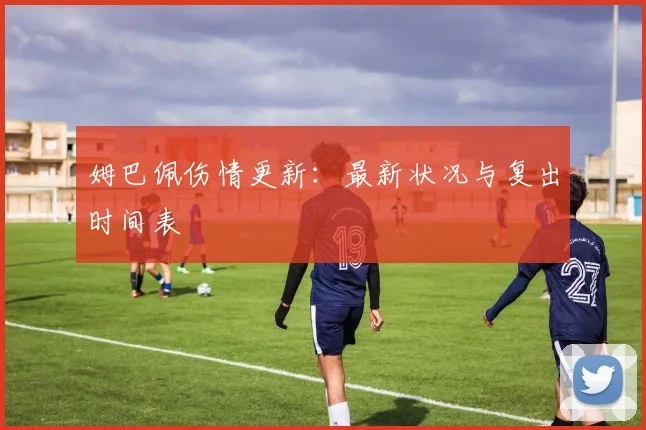 姆巴佩伤情更新:最新状况与复出时间表