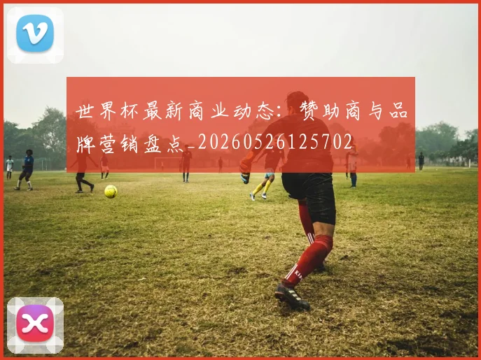世界杯最新商业动态：赞助商与品牌营销盘点_20260526125702